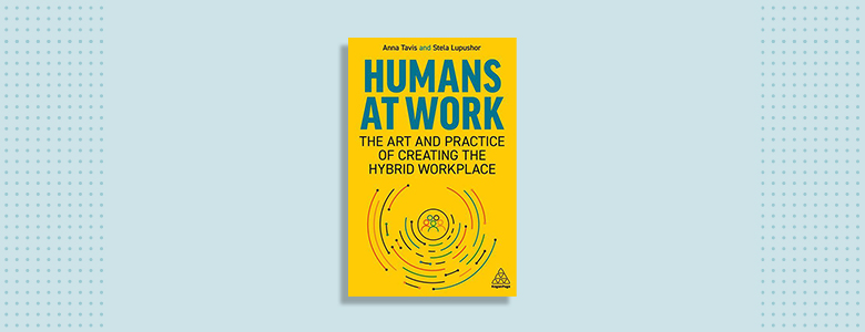 Humans at Work: The Art and Practice of Creating the Hybrid Workplace Anna Tavis and Stela Lupushor